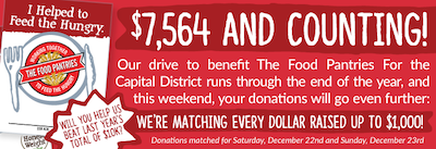 $7,564 and Counting!  Our drive to benefit The Food Pantries For the Capital District runs through the end of the year, and this weekend, your donations will go even further:  We're matching every dollar raised up to $1,000!  Will you help us beat last year's total of $10K?  Small print:  Donations matched for Saturday, December 22nd and Sunday, December 23rd